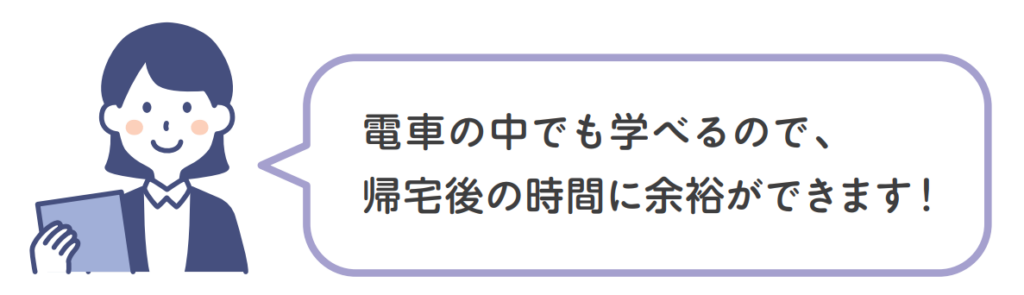 電車の中でも学べるので、帰宅後の時間に余裕ができます！