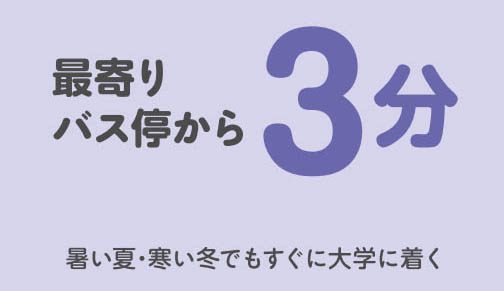 【最寄りバス停から】3 分- 暑い夏・寒い冬でもすぐに大学に着く